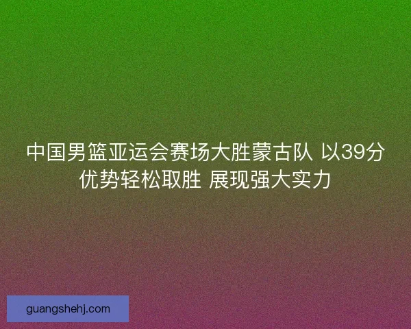 中国男篮亚运会赛场大胜蒙古队 以39分优势轻松取胜 展现强大实力