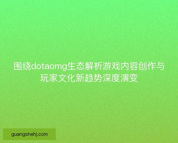 围绕dotaomg生态解析游戏内容创作与玩家文化新趋势深度演变