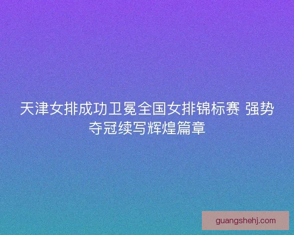 天津女排成功卫冕全国女排锦标赛 强势夺冠续写辉煌篇章