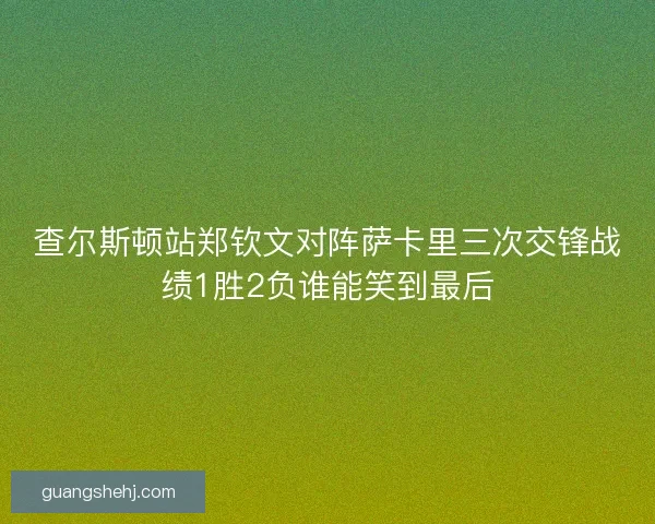 查尔斯顿站郑钦文对阵萨卡里三次交锋战绩1胜2负谁能笑到最后