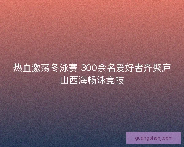 热血激荡冬泳赛 300余名爱好者齐聚庐山西海畅泳竞技