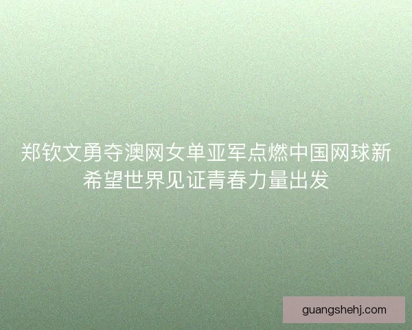郑钦文勇夺澳网女单亚军点燃中国网球新希望世界见证青春力量出发