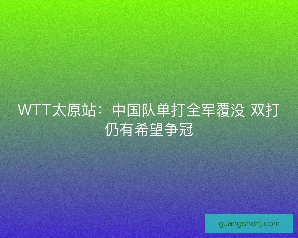 WTT太原站：中国队单打全军覆没 双打仍有希望争冠