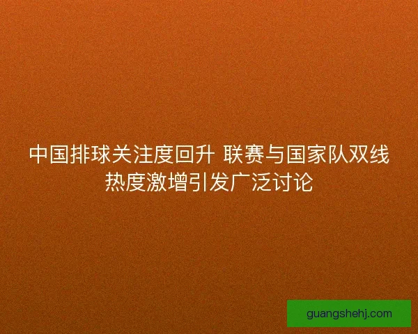 中国排球关注度回升 联赛与国家队双线热度激增引发广泛讨论