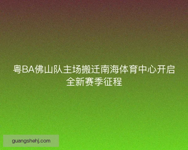 粤BA佛山队主场搬迁南海体育中心开启全新赛季征程