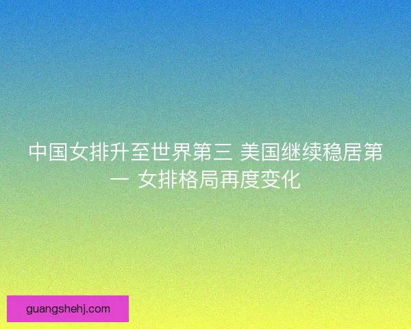 中国女排升至世界第三 美国继续稳居第一 女排格局再度变化 中国女排升至世界第三 美国继续稳居第一 女排格局再度变化
