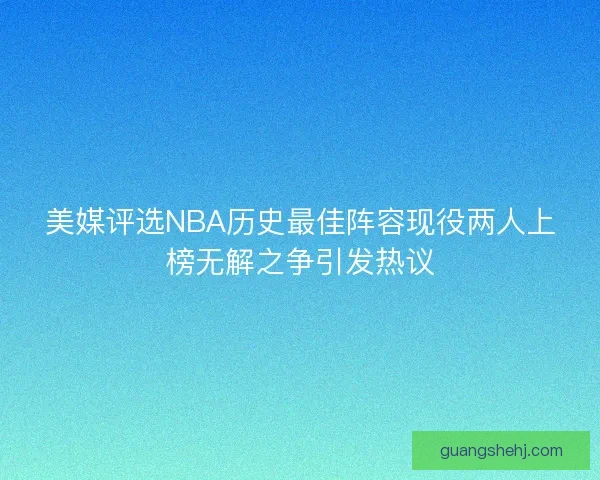 美媒评选NBA历史最佳阵容现役两人上榜无解之争引发热议