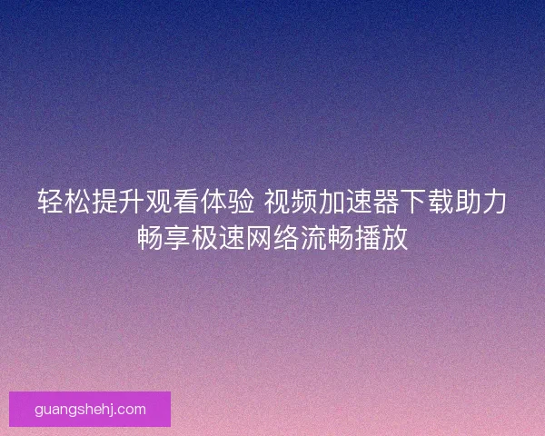 轻松提升观看体验 视频加速器下载助力畅享极速网络流畅播放