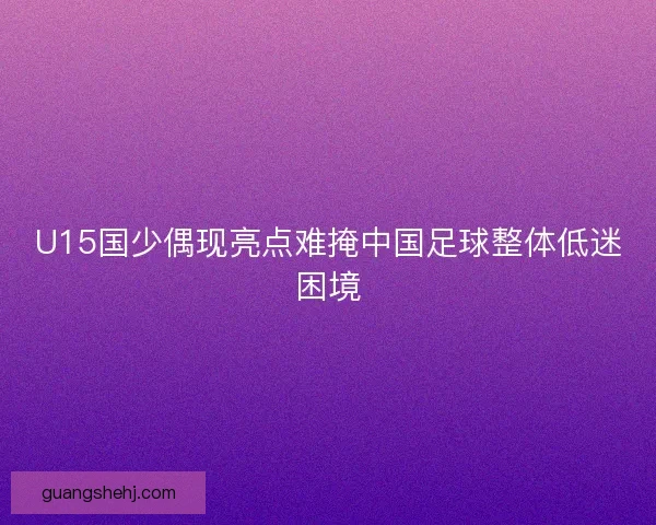 U15国少偶现亮点难掩中国足球整体低迷困境