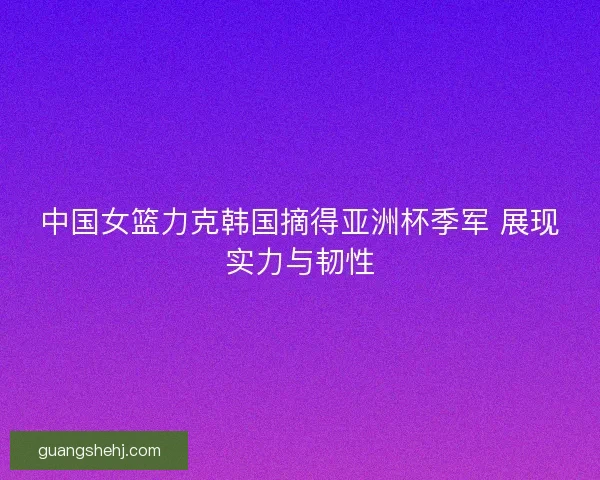 中国女篮力克韩国摘得亚洲杯季军 展现实力与韧性