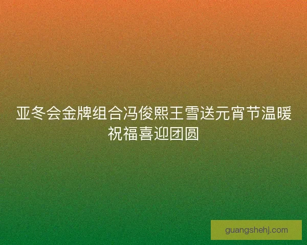 亚冬会金牌组合冯俊熙王雪送元宵节温暖祝福喜迎团圆