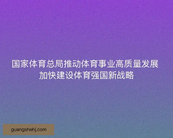 国家体育总局推动体育事业高质量发展 加快建设体育强国新战略