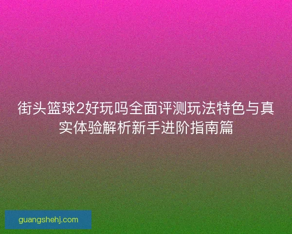 街头篮球2好玩吗全面评测玩法特色与真实体验解析新手进阶指南篇