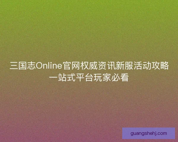 三国志Online官网权威资讯新服活动攻略一站式平台玩家必看