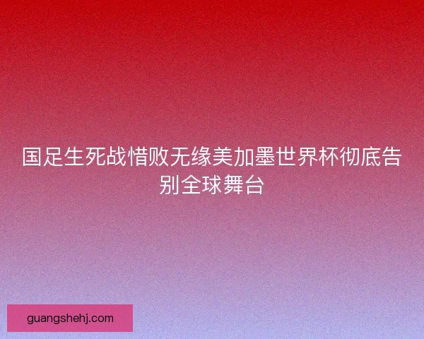 国足生死战惜败无缘美加墨世界杯彻底告别全球舞台